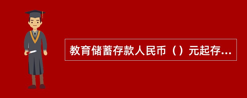 教育储蓄存款人民币（）元起存，存期分为1年、3年和6年，每份本金合计金额最高为人