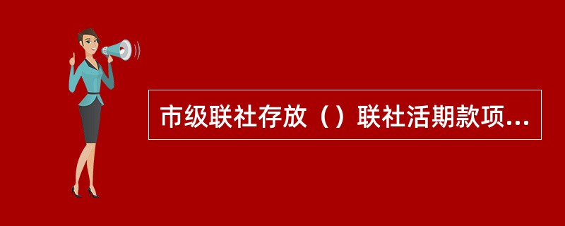 市级联社存放（）联社活期款项和市级联社存入县级联社活期款项.