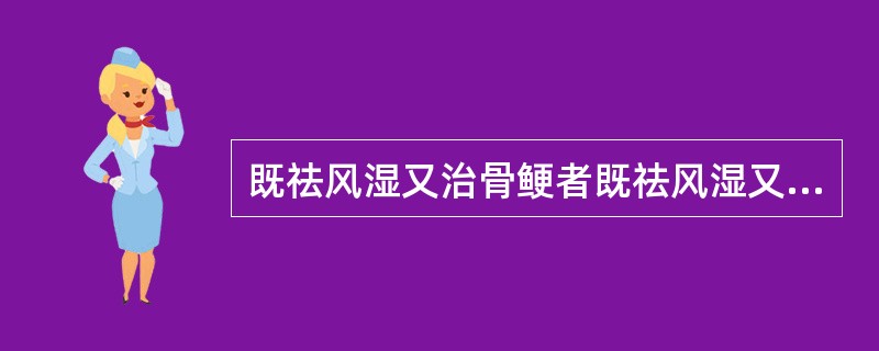 既祛风湿又治骨鲠者既祛风湿又退虚热者