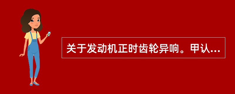 关于发动机正时齿轮异响。甲认为：间隙小，发出嗡嗡声，间隙大，发出散乱撞击声。乙认