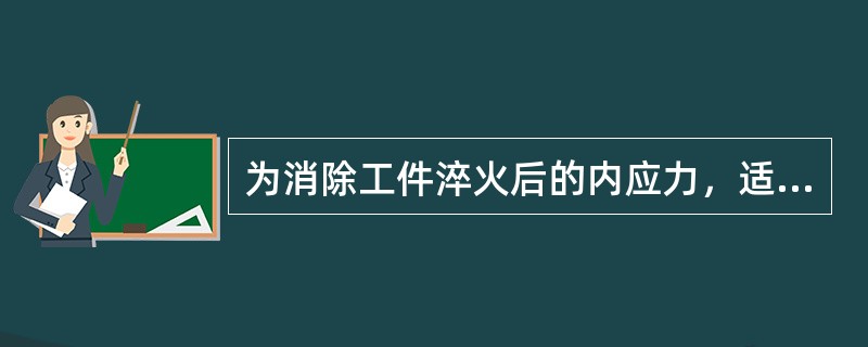 为消除工件淬火后的内应力，适当降低钢的硬度，提高钢的韧性，可采用（）的热处理方法