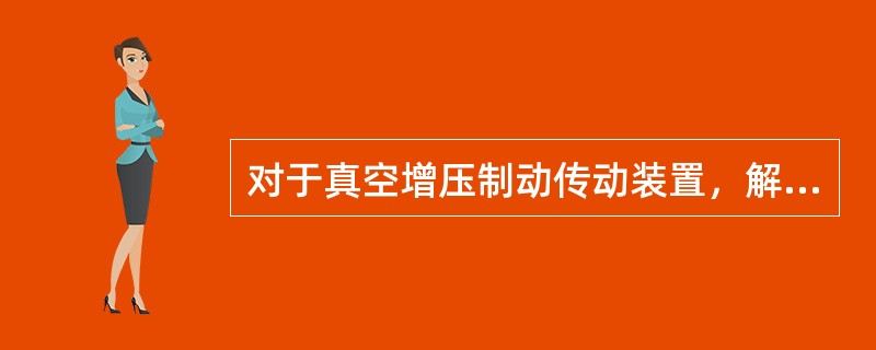 对于真空增压制动传动装置，解除制动时，控制油压下降，加力气室互相沟通，又具有一定