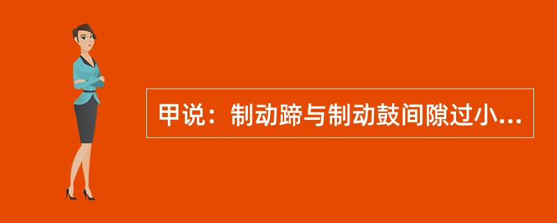 甲说：制动蹄与制动鼓间隙过小会造成制动失效；乙说：制动主缸皮碗破裂会造成制动失效