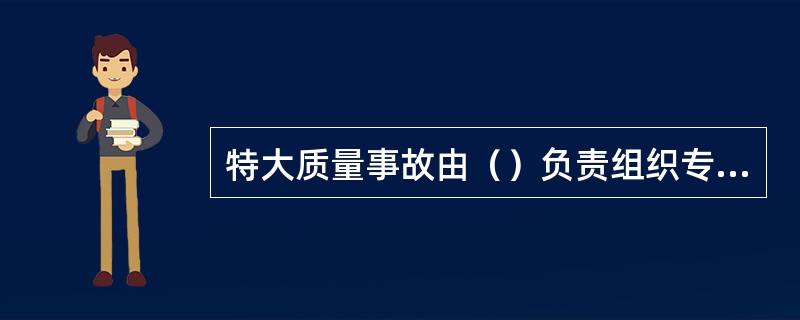 特大质量事故由（）负责组织专家组进行调查。