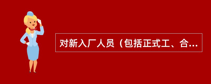 对新入厂人员（包括正式工、合同工、临时工、代训工，实习和参加劳动的学生以及聘用的