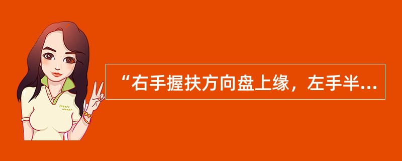 “右手握扶方向盘上缘，左手半打开车门并扶在车门窗框下沿或内扶手上，上身向左斜出驾