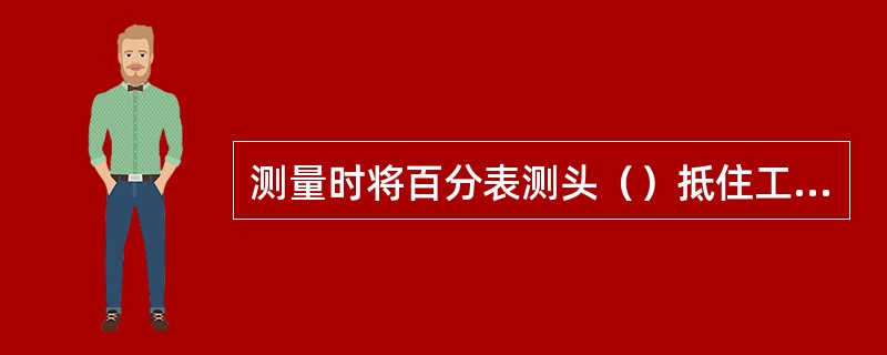 测量时将百分表测头（）抵住工件被测量面，使工件按一定要求移动或转动。