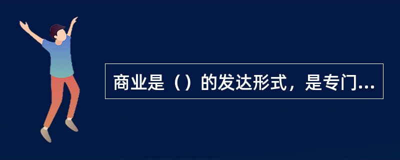 商业是（）的发达形式，是专门从事商品流通的独立的行业。