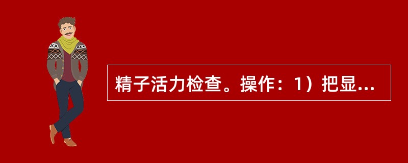 精子活力检查。操作：1）把显微镜调整到一定状态备用。2）将精液一小滴制成载玻片或