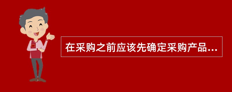 在采购之前应该先确定采购产品的（）等。
