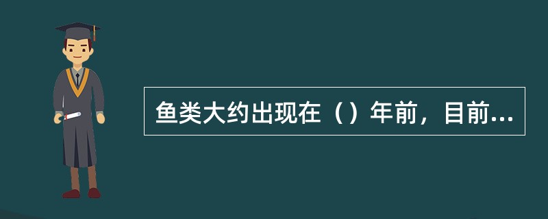 鱼类大约出现在（）年前，目前世界上约有鱼类（）种。它们生活在水中，体表一般有（）