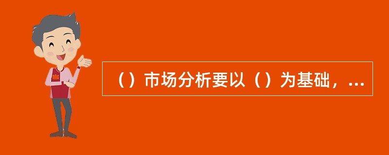 （）市场分析要以（）为基础，市场需求预测要建立在详尽的市场调研和详细的基础之上。