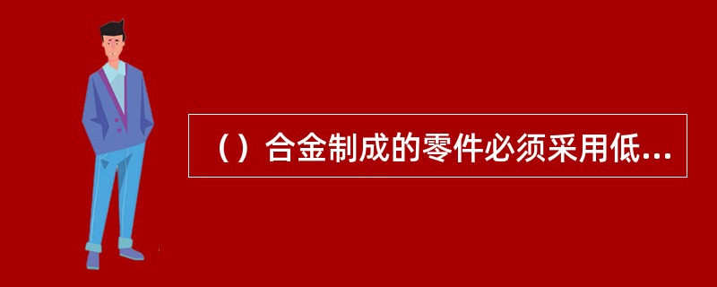 （）合金制成的零件必须采用低氟的渗透剂