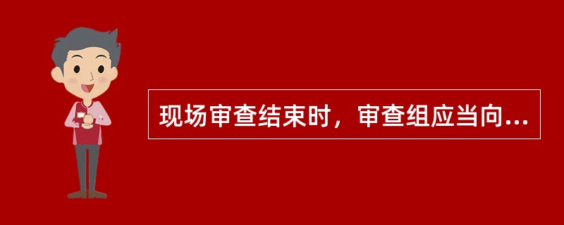 现场审查结束时，审查组应当向被审查单位通报审查意见和评分结果，对存在的问题提出整