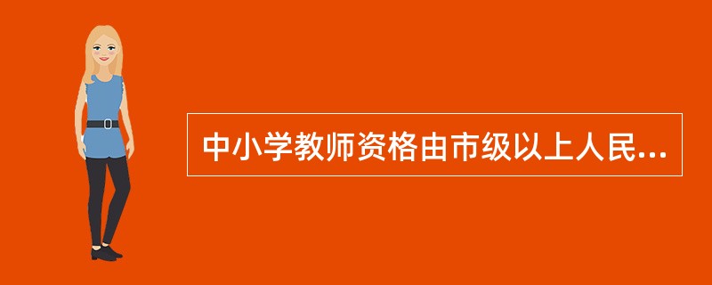 中小学教师资格由市级以上人民政府教育行政部门认定。