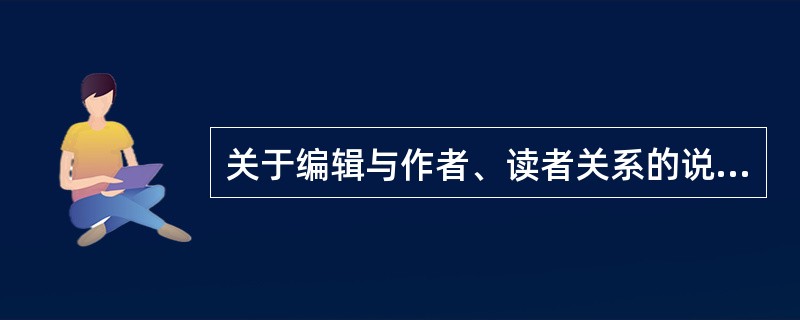 关于编辑与作者、读者关系的说法，正确的有（）等。