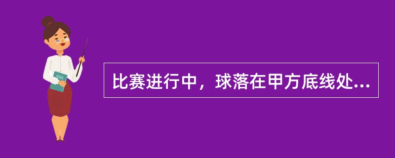 比赛进行中，球落在甲方底线处。主裁认为是好球，甲认为是出界而未还击。甲失分后，向