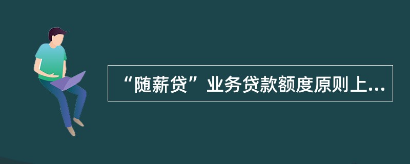 “随薪贷”业务贷款额度原则上不超过（）万元