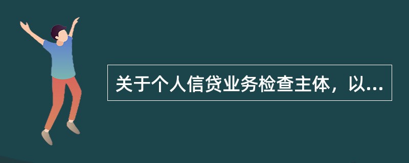 关于个人信贷业务检查主体，以下说法错误的是（）。