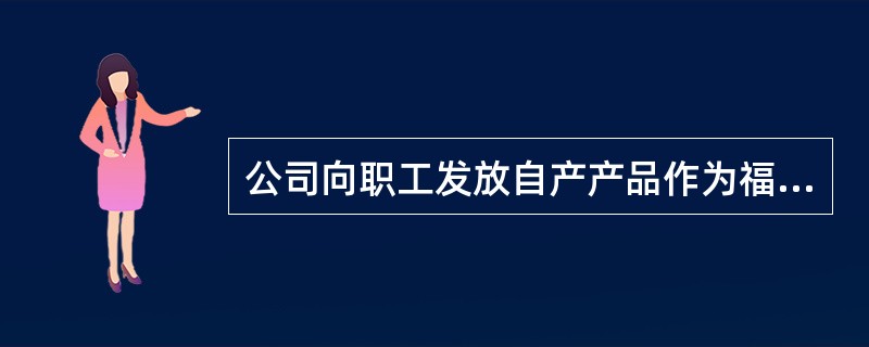 公司向职工发放自产产品作为福利，同时要根据相关税收的规定，视同销售计算增值税销项