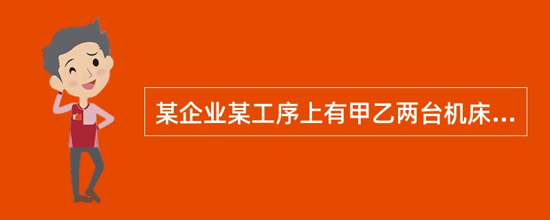 某企业某工序上有甲乙两台机床，其中甲机床型号较老，自乙机床投入使用后，一直未再使