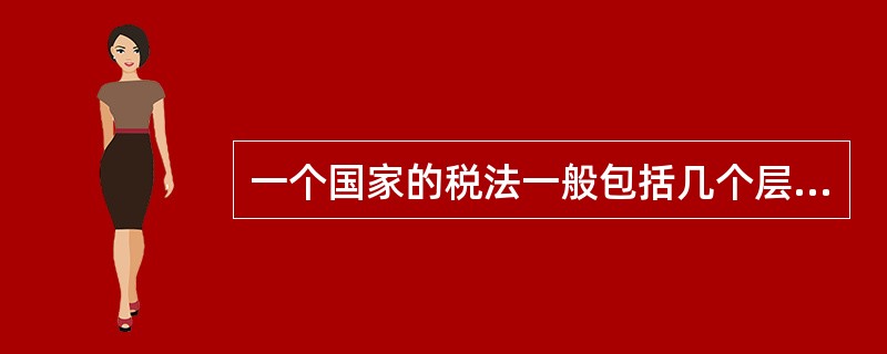 一个国家的税法一般包括几个层次，具体包括（）