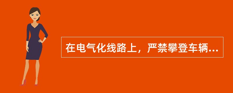 在电气化线路上，严禁攀登车辆顶部进行（）等作业。