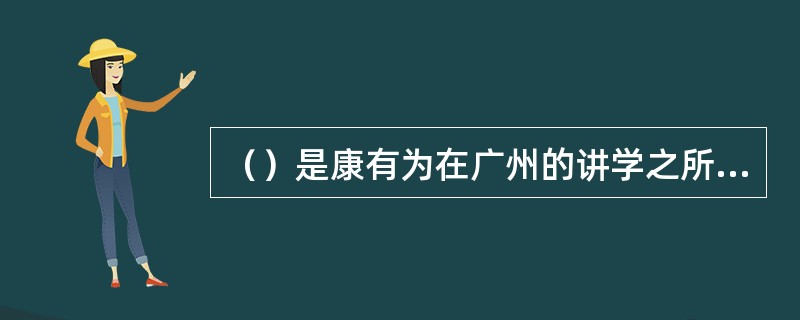 （）是康有为在广州的讲学之所，他在此酝酿、研究、宣传维新理论，造就了一大批维新人