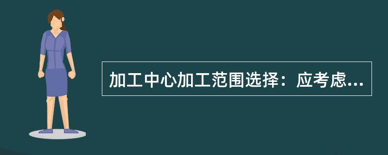 加工中心加工范围选择：应考虑加工各坐标行程，主轴端面到工作台中心距离的最大值、最