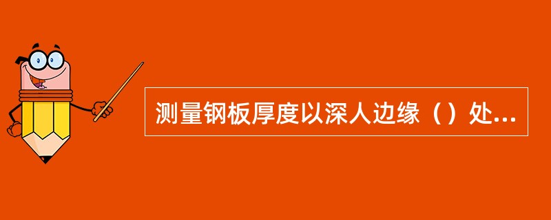 测量钢板厚度以深人边缘（）处为准（包括铸钢件平直处厚度）。