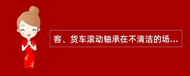 客、货车滚动轴承在不清洁的场地进行组装易引起燃轴。