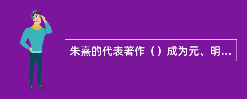 朱熹的代表著作（）成为元、明、清科举考试的出题依据和评分标准，也是官方规定的学校