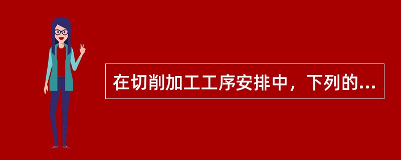 在切削加工工序安排中，下列的安排顺序原则（）不正确。