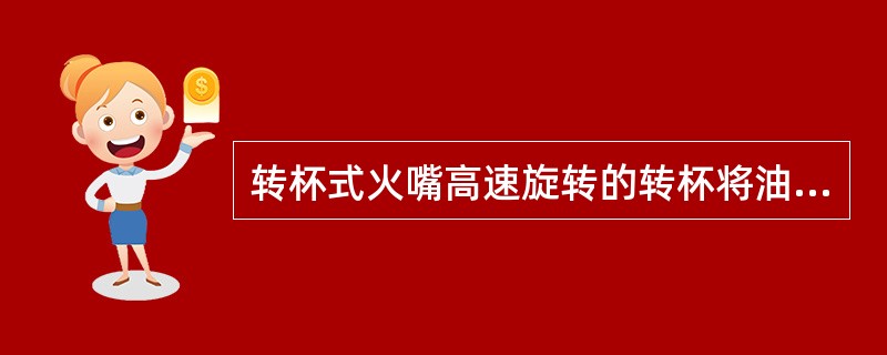 转杯式火嘴高速旋转的转杯将油甩出而雾化，它结构简单，雾化性能好，无雾化介质,调节