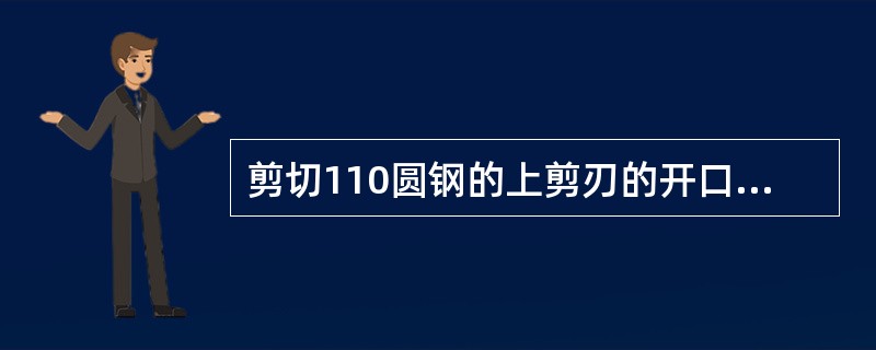 剪切110圆钢的上剪刃的开口度为（）