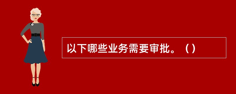 以下哪些业务需要审批。（）