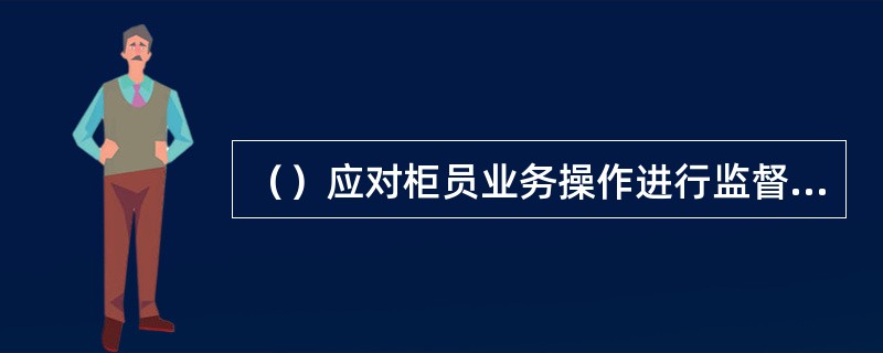 （）应对柜员业务操作进行监督，每月通过抽查录像或凭证等方式对柜员的操作进行监督。