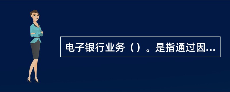 电子银行业务（）。是指通过因特网终端、电话、手机等电子设备渠道向社会提供的银行服