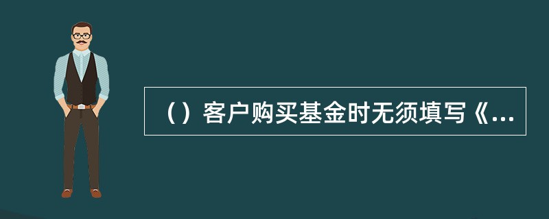 （）客户购买基金时无须填写《客户风险承受能力评估测评问卷》。