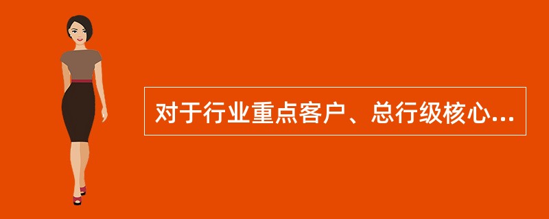 对于行业重点客户、总行级核心客户中同业竞争激烈、办理时效要求高的存量续授信和余额