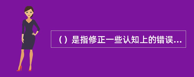 （）是指修正一些认知上的错误假定，包括过度概括、选择性认知或归因、过度责任或个人