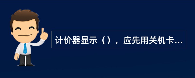 计价器显示（），应先用关机卡关闭计价器，再用开机卡重新开启计价器.无开机卡时回公