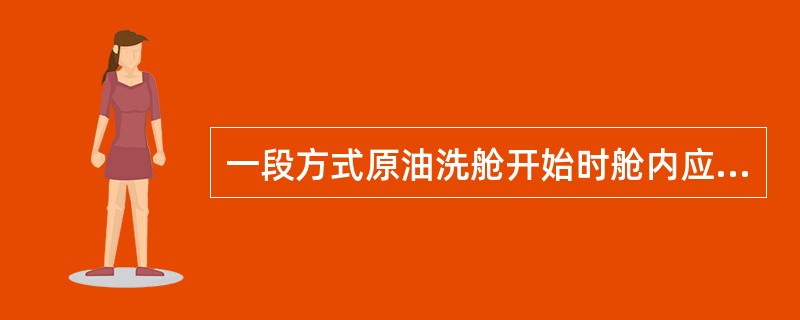 一段方式原油洗舱开始时舱内应（）。