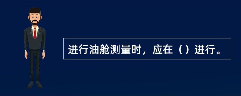 进行油舱测量时，应在（）进行。