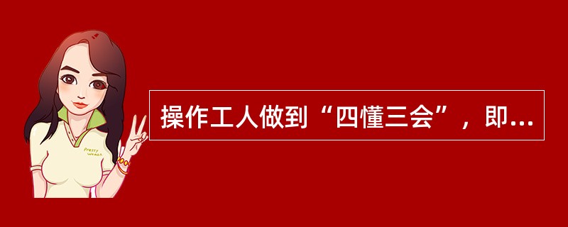 操作工人做到“四懂三会”，即懂机械原理、懂机械构造、懂机械性能、懂机械用途，（）