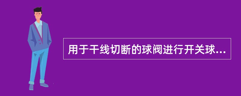 用于干线切断的球阀进行开关球阀操作时，要（）完成，以免球阀前后形成较大压差.