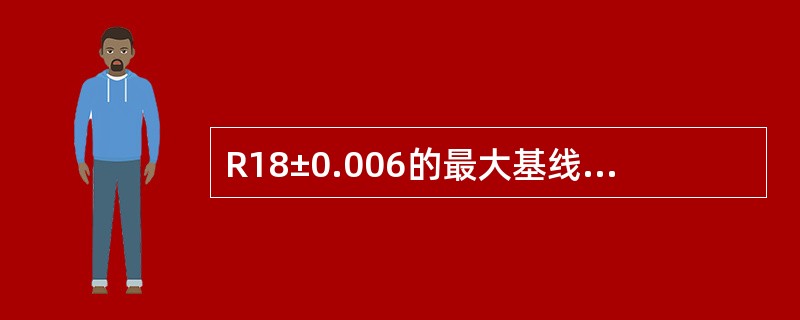 R18±0.006的最大基线尺寸是（）。