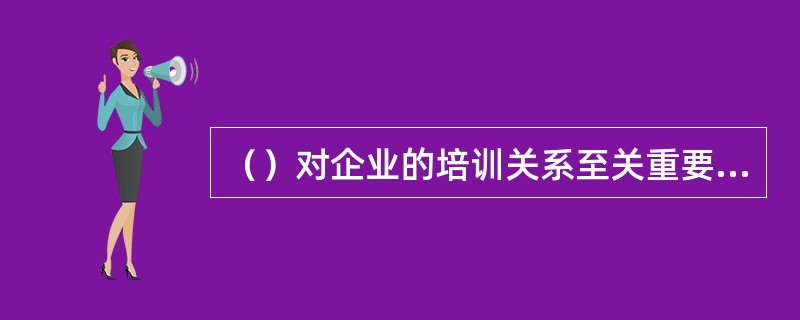 （）对企业的培训关系至关重要，是使培训工作准确、及时和有效完成的重要保证。