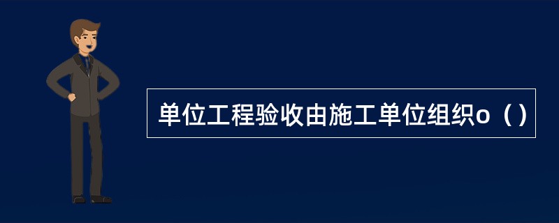 单位工程验收由施工单位组织o（）