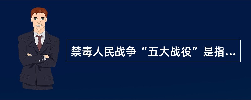 禁毒人民战争“五大战役”是指哪些？（）